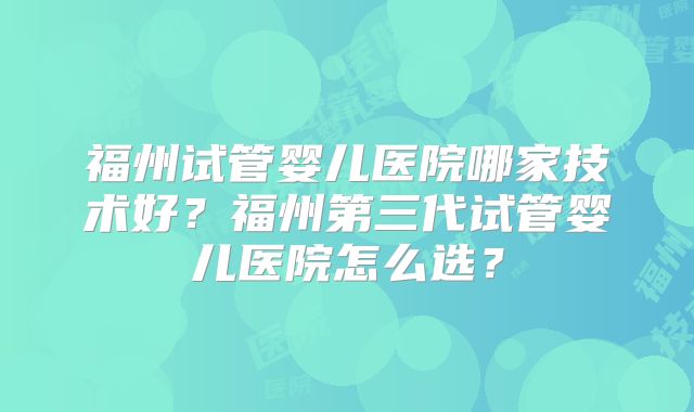 福州试管婴儿医院哪家技术好？福州第三代试管婴儿医院怎么选？