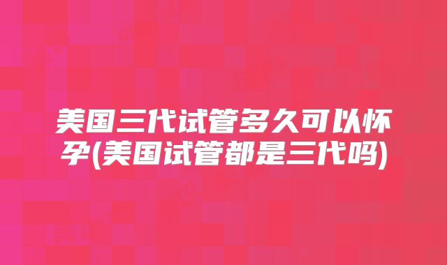 美国三代试管多久可以怀孕(美国试管都是三代吗)