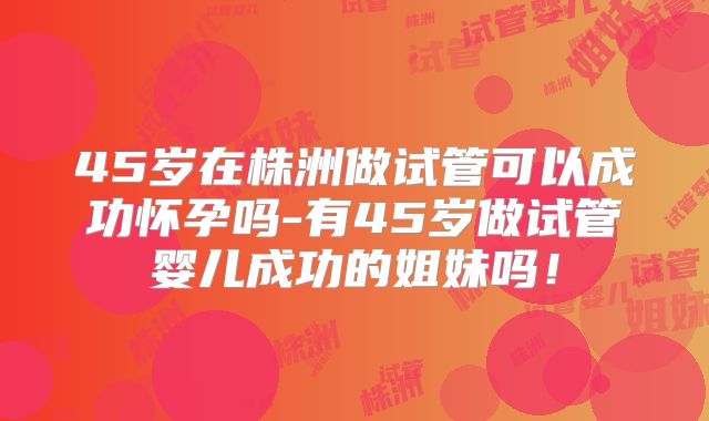 45岁在株洲做试管可以成功怀孕吗-有45岁做试管婴儿成功的姐妹吗！