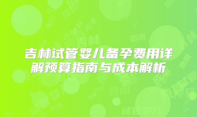 吉林试管婴儿备孕费用详解预算指南与成本解析