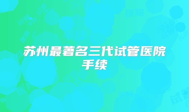 苏州最著名三代试管医院手续