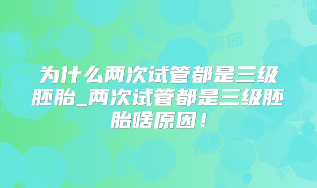 为什么两次试管都是三级胚胎_两次试管都是三级胚胎啥原因！