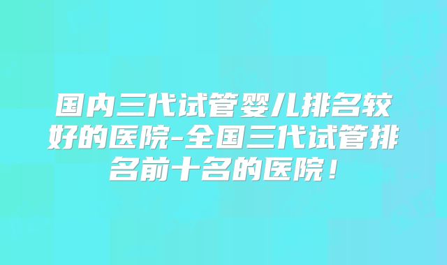 国内三代试管婴儿排名较好的医院-全国三代试管排名前十名的医院！