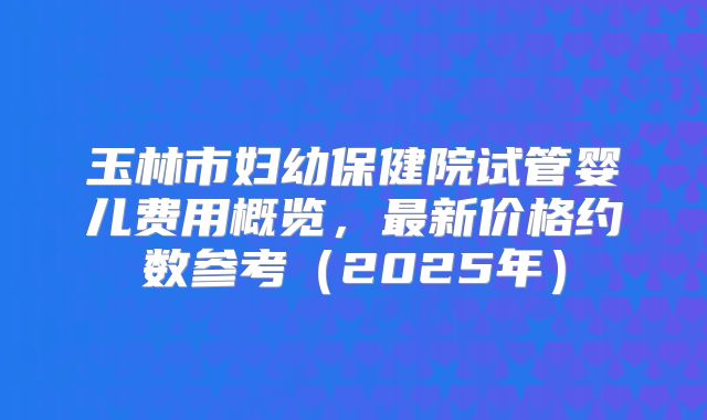 玉林市妇幼保健院试管婴儿费用概览，最新价格约数参考（2025年）