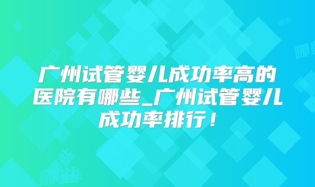 广州试管婴儿成功率高的医院有哪些_广州试管婴儿成功率排行！
