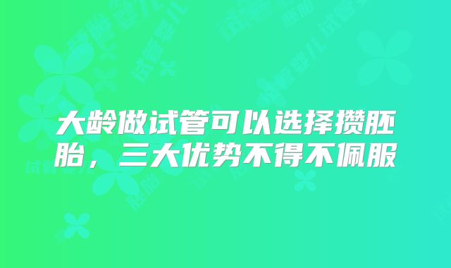 大龄做试管可以选择攒胚胎，三大优势不得不佩服