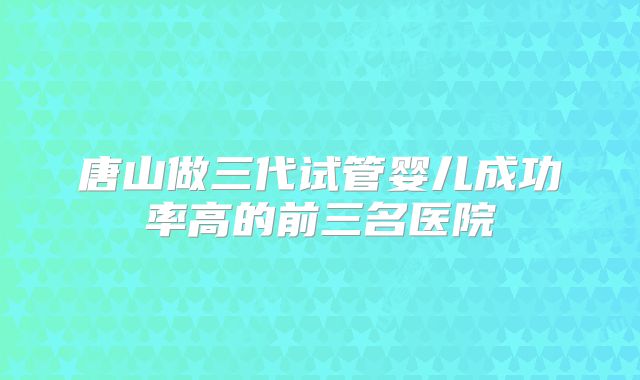 唐山做三代试管婴儿成功率高的前三名医院
