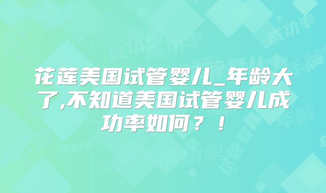 花莲美国试管婴儿_年龄大了,不知道美国试管婴儿成功率如何？！