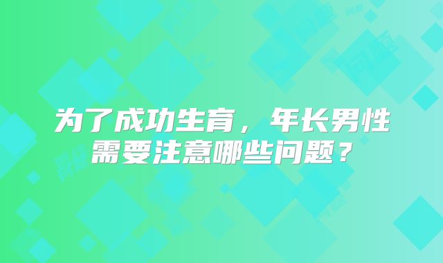 为了成功生育，年长男性需要注意哪些问题？