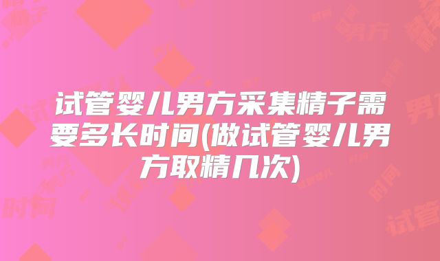 试管婴儿男方采集精子需要多长时间(做试管婴儿男方取精几次)