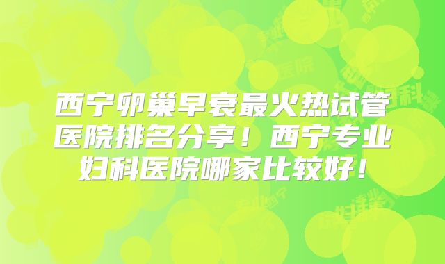 西宁卵巢早衰最火热试管医院排名分享！西宁专业妇科医院哪家比较好！