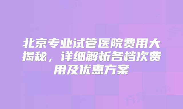 北京专业试管医院费用大揭秘,详细解析各档次费用及优惠方案