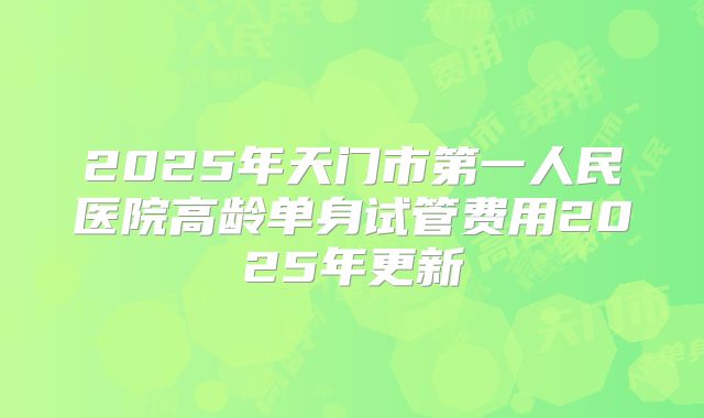 2025年天门市第一人民医院高龄单身试管费用2025年更新