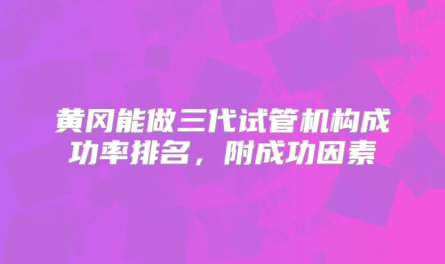 黄冈能做三代试管机构成功率排名，附成功因素