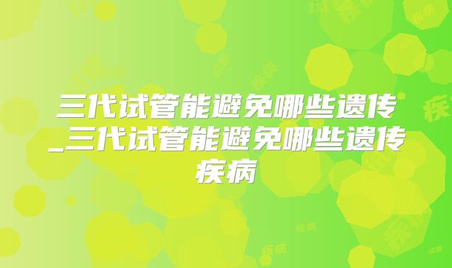 三代试管能避免哪些遗传_三代试管能避免哪些遗传疾病