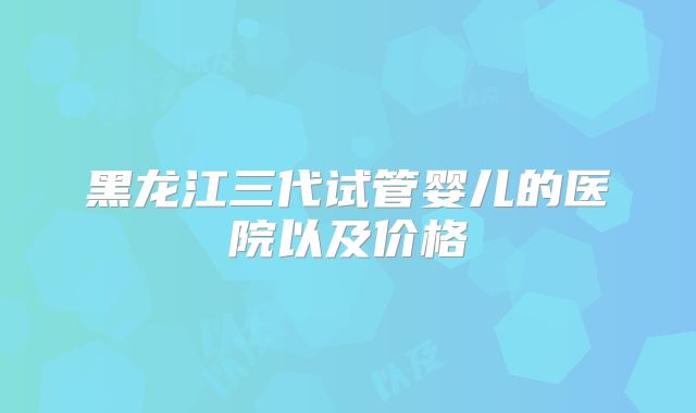 黑龙江三代试管婴儿的医院以及价格