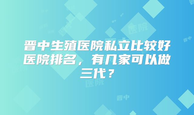 晋中生殖医院私立比较好医院排名，有几家可以做三代？