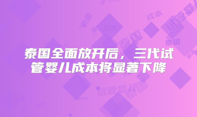 泰国全面放开后，三代试管婴儿成本将显著下降