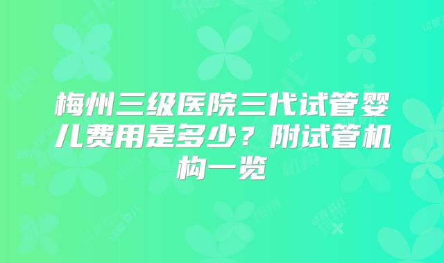 梅州三级医院三代试管婴儿费用是多少？附试管机构一览