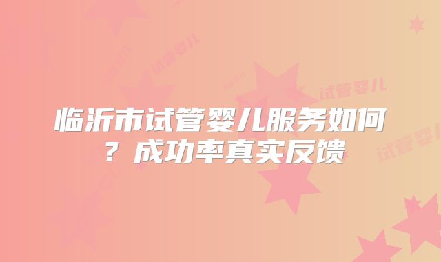临沂市试管婴儿服务如何？成功率真实反馈