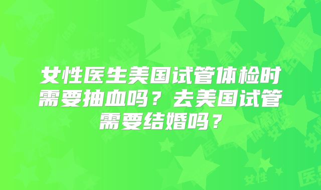 女性医生美国试管体检时需要抽血吗？去美国试管需要结婚吗？