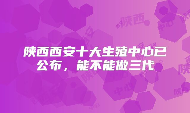陕西西安十大生殖中心已公布，能不能做三代