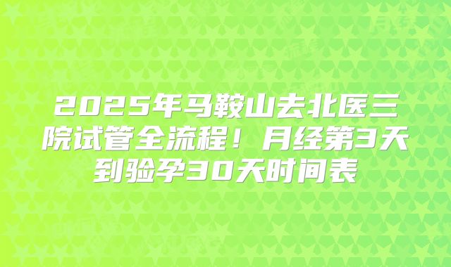 2025年马鞍山去北医三院试管全流程！月经第3天到验孕30天时间表