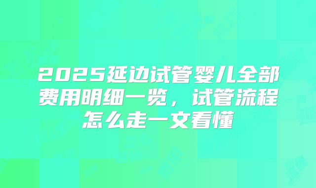 2025延边试管婴儿全部费用明细一览,试管流程怎么走一文看懂