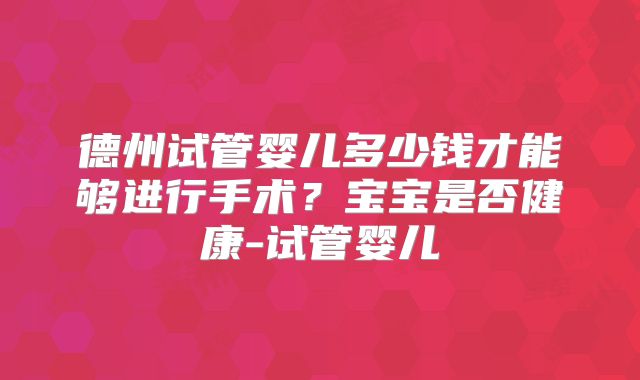 德州试管婴儿多少钱才能够进行手术？宝宝是否健康-试管婴儿