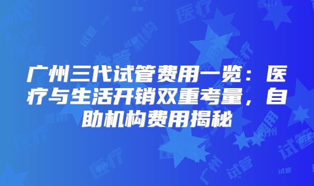 广州三代试管费用一览：医疗与生活开销双重考量，自助机构费用揭秘
