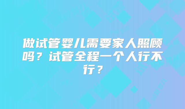 做试管婴儿需要家人照顾吗？试管全程一个人行不行？