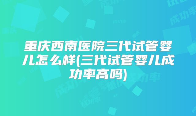 重庆西南医院三代试管婴儿怎么样(三代试管婴儿成功率高吗)