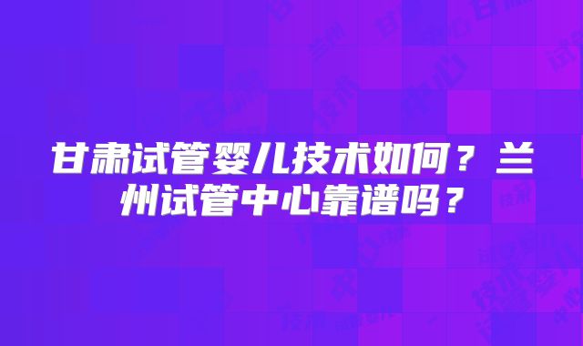 甘肃试管婴儿技术如何？兰州试管中心靠谱吗？