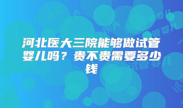 河北医大三院能够做试管婴儿吗？贵不贵需要多少钱