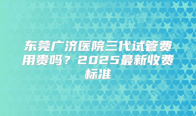 东莞广济医院三代试管费用贵吗？2025最新收费标准
