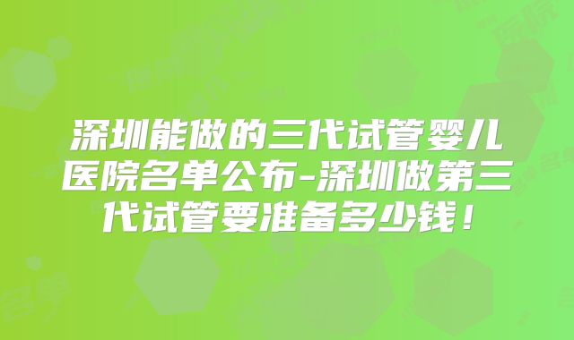 深圳能做的三代试管婴儿医院名单公布-深圳做第三代试管要准备多少钱！