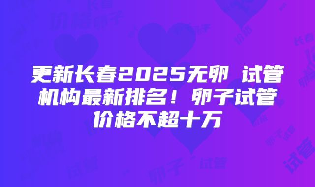 更新长春2025无卵�试管机构最新排名!卵子试管价格不超十万