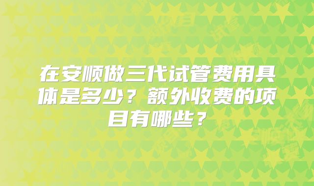 在安顺做三代试管费用具体是多少?额外收费的项目有哪些?