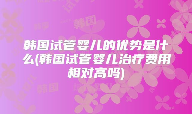 韩国试管婴儿的优势是什么(韩国试管婴儿治疗费用相对高吗)