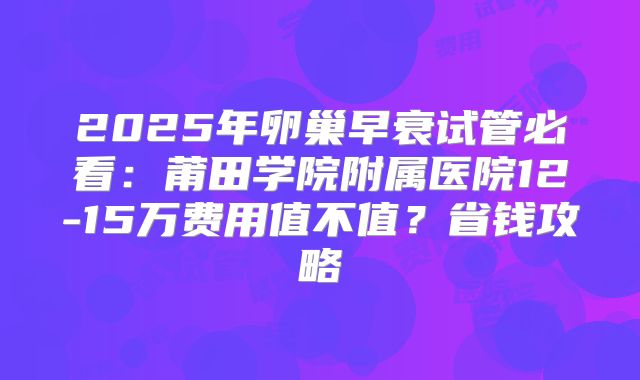 2025年卵巢早衰试管必看：莆田学院附属医院12-15万费用值不值？省钱攻略