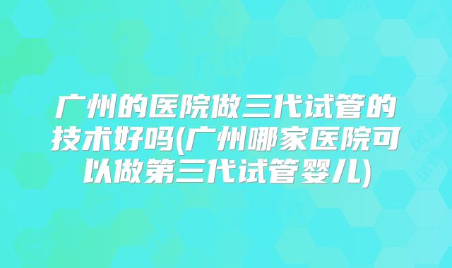 广州的医院做三代试管的技术好吗(广州哪家医院可以做第三代试管婴儿)