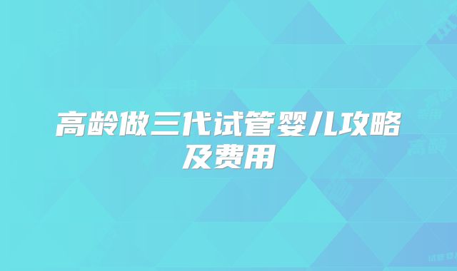 高龄做三代试管婴儿攻略及费用