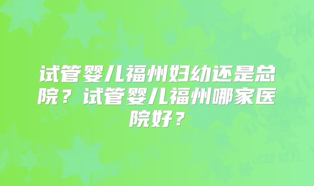 试管婴儿福州妇幼还是总院？试管婴儿福州哪家医院好？