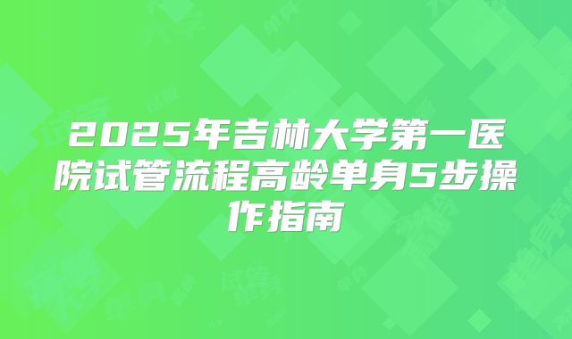 2025年吉林大学第一医院试管流程高龄单身5步操作指南