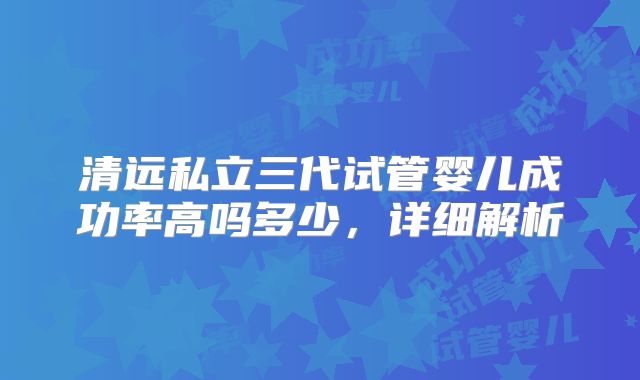 清远私立三代试管婴儿成功率高吗多少，详细解析