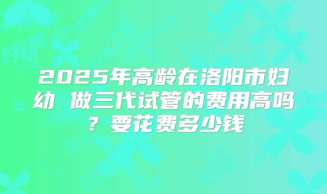 2025年高龄在洛阳市妇幼 做三代试管的费用高吗？要花费多少钱