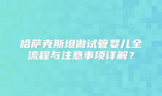 哈萨克斯坦做试管婴儿全流程与注意事项详解？