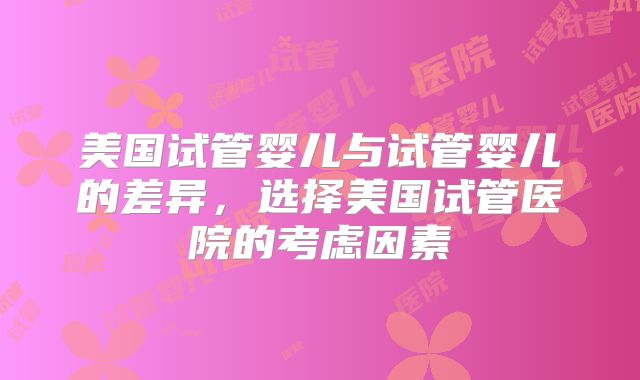 美国试管婴儿与试管婴儿的差异,选择美国试管医院的考虑因素