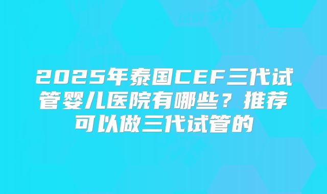 2025年泰国CEF三代试管婴儿医院有哪些？推荐可以做三代试管的