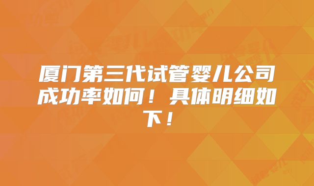 厦门第三代试管婴儿公司成功率如何！具体明细如下！